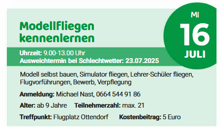Modellflug-Event. Zeit: 9:00-13:00. Anmeldung: Michael Nast, 0664 544 91 86. Alter: ab 9 Jahre. Teilnehmerzahl: max. 21. Treffpunkt: Flugplatz Ottendorf. Kostenbeitrag: 5 Euro.