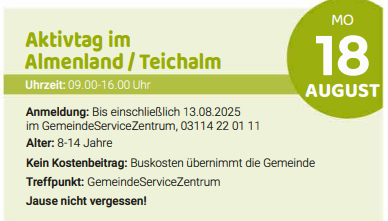 Aktivität im Almenland/Teichalm. Zeit: 09:00 bis 16:00 Uhr. Anmeldung: Bis einschließlich 13.08.2025 im GemeindeServiceZentrum, 03114 22 01 11. Alter: 8-14 Jahre. Kein Kostenbeitrag: Buskosten trägt die Gemeinde. Treffpunkt: GemeindeServiceZentrum. Nicht vergessen!
