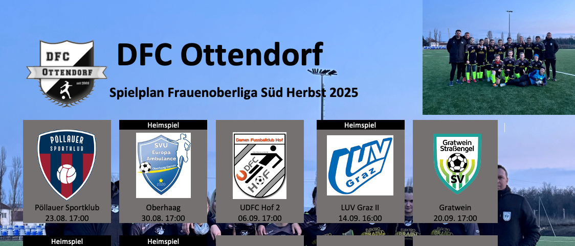 DFCF Ottendorf Spielplan Frauenoberliga Sud Herbst 2025 Oberhaag 30.08. 17:00 UDFCHof2 06.09. 17:00 LUV Graz II 14.09. 16:00 Gratwein 20.09. 17:00 Pollauer Sportklub 11.10. 15:00 Oberhaag 18.10.2025 UDFCHof2 25.10.2025 Anderungen der Spieltermine werden uber Social Media, Cities App und WhatsApp Channel kommuniziert!