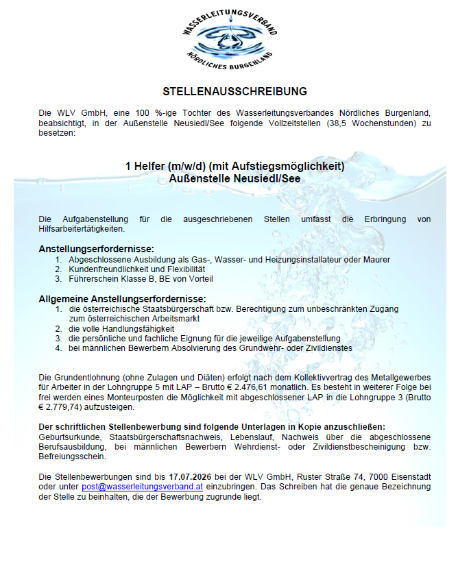 Die VLW GmbH, eine 100%ige Tochter des Wasserleitungsverbandes Nördliches Burgenland, plant, in der Außenstelle Neusiedl/See folgende Vollzeitstellen (38,5 Wochenstunden) zu besetzen. Die Aufgabenstellung für die ausgeschriebenen Stellen umfasst die Erbringung von Hilfsarbeitstätigkeiten. Die Einstellungsvoraussetzungen: 1. Abgeschlossene Ausbildung als Gas-, Wasser- und Heizungsinstallateur oder Maurer 2. Kinderfreundlichkeit und Flexibilitat 3. Führerschein Klasse B, BE von Vorteil. Die allgemeinen Einstellungsvoraussetzungen: 1. die österreichische Staatsbürgerschaft bzw. Berechtigung zum unbeschränkten Zugang zum österreichischen Arbeitsmarkt 2. die volle Handlungs- und fahrtüchtigkeit 3. die persönliche und fachliche Eignung für die jeweilige Aufgabenstellung 4. bei männlichen Bewerbern Absolvierung des Grundwehr- oder Zivildienstes
