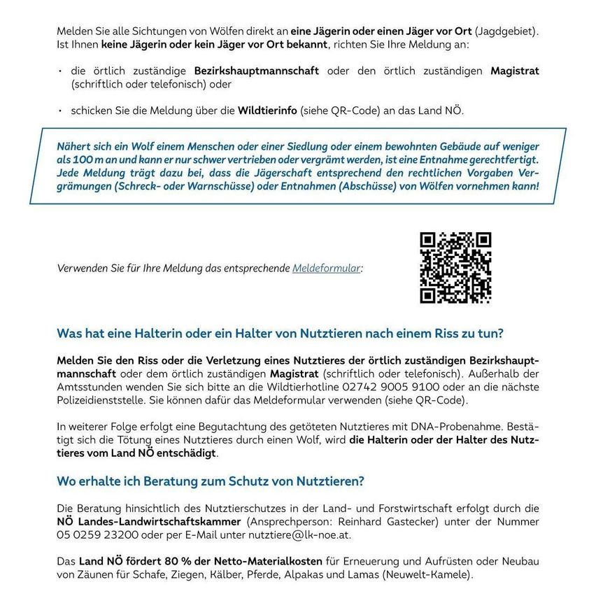 Melden Sie alle Sichtungen von Wölfen direkt an eine Jägerin oder einen Jäger vor Ort (Jagdgebiet). Ist Ihnen keine Jägerin oder kein Jäger vor Ort bekannt, richten Sie Ihre Meldung an: dieörtlich zuständige Bezirkshauptmannschaftoder denörtlich zuständigen Magistrat (schriftlich oder telefonisch) oder schicken Sie die Meldung über die Wildtierinfo (siehe QR-Code) an das Land NÖ.