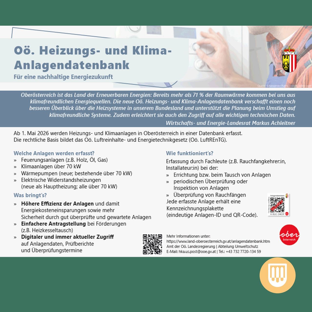 Die neue OÖ. Heizungs- und Klima-Anlagendatenbank ermöglicht einen noch besseren Überblick über die Heizsysteme in unserem Bundesland und unterstützt die Planung beim Umstieg auf klimafreundliche Systeme. Ab 1. Mai 2026 werden Heizungs- und Klimaanlagen in Oberösterreich in einer Datenbank erfasst. Höhere Effizienz der Anlagen und damit Energiekosteneinsparungen sowie mehr Sicherheit durch gut überprüfte und gesicherte Anlagen. Einfachere Antragstellung bei Förderungen (z.B. Heizkesseltausch) Digitaler und immer aktueller Zugriff auf Anlagendaten, Prüfberichte und Überprüfungstermin.