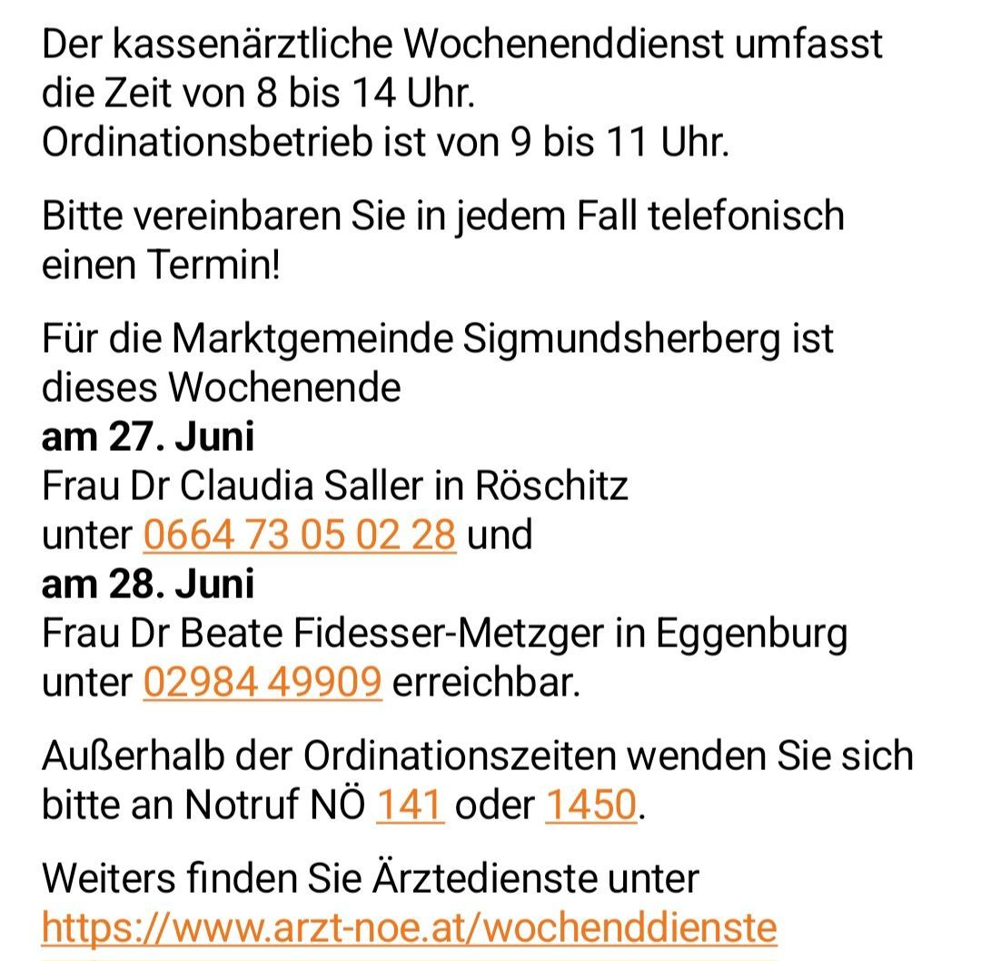 Der kassenaerztliche Wochenenddienst umfasst die Zeit von 8 bis 14 Uhr. Ordinationsbetrieb ist von 9 bis 11 Uhr. Bitte vereinbaren Sie in jedem Fall telefonisch einen Termin! Für die Marktgemeinde Sigmundsherberg ist dieses Wochenende am 27. Juni Frau Dr. Claudia Saller in Röschitz und am 28. Juni Frau Dr. Beate Fidesser-Metzger in Eggenburg erreichbar.