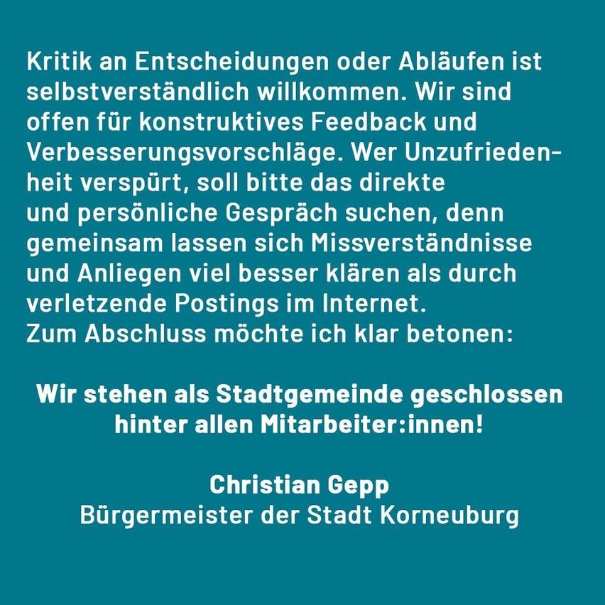 Eine Erklärung von Christian Gepp, Bürgermeister der Stadt Korneuburg, heißt Kritik an Entscheidungen oder Abläufen willkommen. Die Stadt ist offen für konstruktives Feedback und Verbesserungsvorschläge. Unzufriedene werden ermutigt, direkte und persönliche Gespräche zu suchen, da Missverständnisse und Beschwerden besser gemeinsam geklärt werden als durch verletzende Postings im Internet. Die Erklärung betont abschließend das Engagement der Stadt für alle Mitarbeiterinnen und Mitarbeiter.