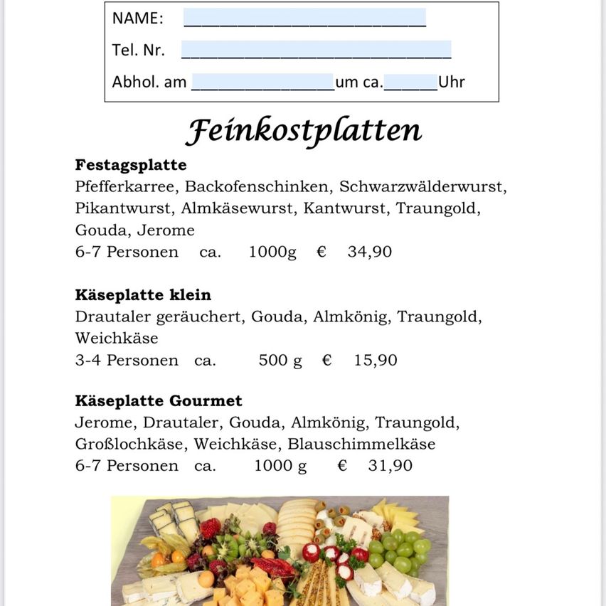 Das Menü besteht aus Feiertagsplatte, Pfefferkarree, Backofenschinken, Schwarzwälderwurst, Pikantwurst, Almkäsewurst, Kantwurst, Traungold, Gouda, Jerome für 6-7 Personen. Käseplatte klein enthält Drautaler, Gouda, Almkónig, Traungold, Weichkäse für 3-4 Personen. Käseplatte Gourmet enthält Jerome, Drautaler, Gouda, Almkónig, Traungold, Großblockkäse, Weichkäse, Blauschimmelkäse für 6-7 Personen.