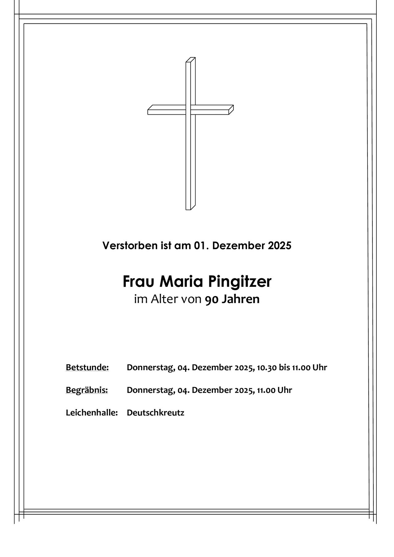 Ein Nachruf auf Frau Maria Pingitzer, die am 1. Dezember 2025 im Alter von 90 Jahren verstarb. Der Besuch findet am Donnerstag, den 4. Dezember 2025, von 10:30 bis 11:00 Uhr statt. Die Beisetzung folgt um 11:00 Uhr auf dem Deutschkreuz Friedhof.