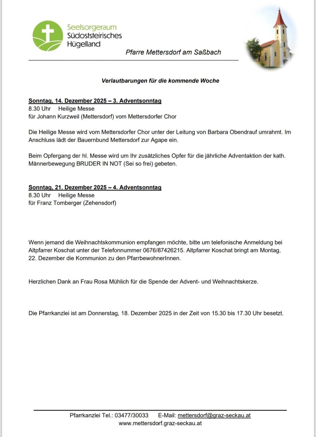 Verlautbarungen für die kommende Woche. Sonntag, 14. Dezember 2025 - 3. Adventssonntag, 8.30 Uhr, Heilige Messe für Johann Kurzweil (Mettersdorf) vom Mettersdorfer Chor. Zusätzliche Opfer für die jährliche Adventaktion der kath. Männerbewegung BRUDER IN NOT (so frei) werden angenommen. Sonntag, 21. Dezember 2025 - 4. Adventssonntag, 8.30 Uhr, Heilige Messe für Franz Tomberger (Zehensdorf). Anmeldung zur Weihnachtskommunion bei Pfarrer Koschatz unter der Telefonnummer 0676/87426215. Pfarrer Koschatz bringt am Montag, 22. Dezember die Kommunion zu den Pfarrbewohnern.