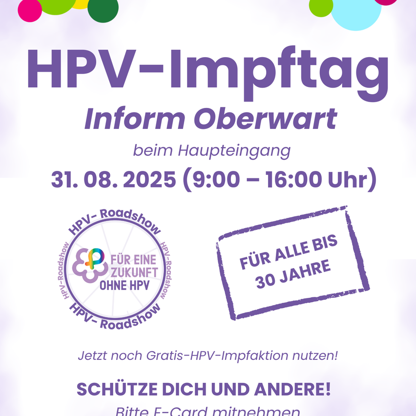 HPV-Impftag Information Oberwart beim Haupteingang 31.08.2025 (9:00-16:00 Uhr) HPV-Roadshow für eine Zukunft ohne HPV für alle bis 30 Jahre. Nutzen Sie jetzt die kostenlose HPV-Impfung! SCHÜTZEN SIE SICH UND ANDERE! Bitte E-Card mitnehmen