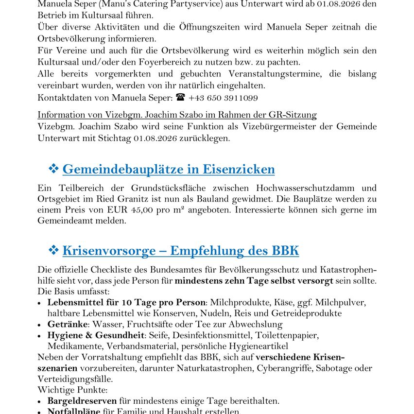 Ein Dokument, das Manuela Sepers Catering-Service-Aktivitäten in Unterwart beschreibt, einschließlich Öffnungszeiten und Aktivitäten. Es wird auch die Verfügbarkeit des Kultursaals und des Foyerbereichs für die örtliche Bevölkerung erwähnt. Joachim Szabos Rolle als Vizebürgermeister der Gemeinde wird dargelegt, zusammen mit einem Abschnitt über Gemeindebauplätze in Eisenzick, die zu einem Preis von 45,00 EUR pro Quadratmeter angeboten werden. Das Dokument schließt mit der Checkliste des Bundesamtes für Bevölkerungsschutz und Katastrophenhilfe für Selbstversorgung und betont die Bedeutung von Notfallvorräten.