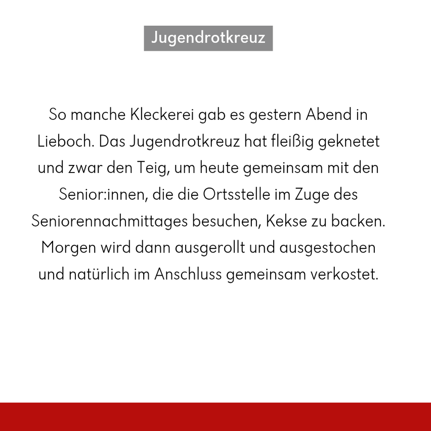 Jugendrotkreuz. Viele lustige Aktivitäten gab es gestern Abend in Lieboch. Das Jugendrotkreuz hat fleißig geknetet und heute gemeinsam mit den Senior:innen, die die Ortsstelle im Zuge des Seniorennachmittages besuchen, Kekse gebacken. Morgen werden sie dann ausgerollt und ausgestochen und natürlich im Anschluss gemeinsam verzehrt.
