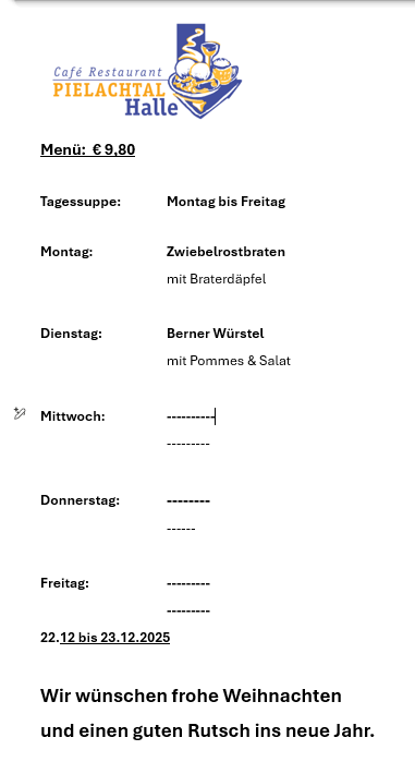Das Bild zeigt ein Menü für das Café Restaurant Pielachtal Halle zum Preis von 9,80 Euro. Das Menü bietet tägliche Spezialitäten von Montag bis Freitag an, wobei Montag Zwiebelrostbraten mit Braterdapfel und Dienstag Berner Wurstel mit Pommes und Salat anbietet. Die Mahlzeiten für die anderen Tage sind nicht aufgeführt. Das Menü ist vom 22. Dezember bis 23. Dezember 2025 gültig. Das Café wünscht allen ein frohes Weihnachtsfest und einen guten Start ins neue Jahr.