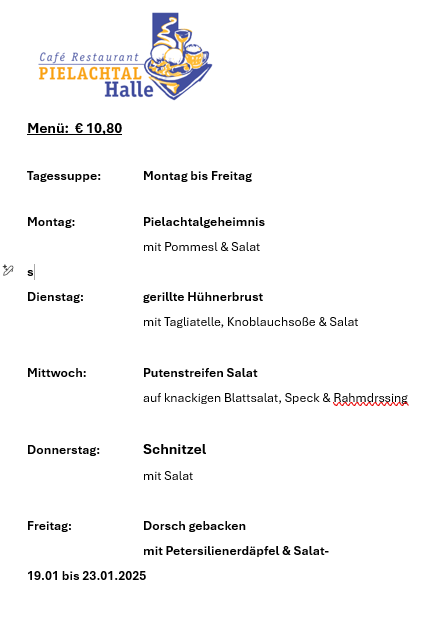 Cafe Restaurant Pielachtal Halle menu is 10.80 euros. Available Monday to Friday. Monday: Pielachtal secret with pommes and salad. Tuesday: Grilled chicken breast with tagliatelle, garlic sauce and salad. Wednesday: Bean sprout salad on crisp lettuce, bacon and cream dressing. Thursday: Schnitzel with salad. Friday: Baked haddock with parsley potatoes and salad. Valid from 19.01 to 23.01.2025.