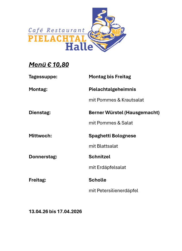 Menü: € 10,80. Tagessuppe: Montag bis Freitag. Montag: Pielachtalheimnis mit Pommes & Krautsalat. Dienstag: Berner Würste (hausgemacht) mit Pommes & Salat. Mittwoch: Spaghetti Bolognese mit Blattsalat. Donnerstag: Schnitzel mit Erdäpfelsalat. Freitag: Scholle mit Petersilienerdäpfel. 13.04.26 bis 17.04.2026.