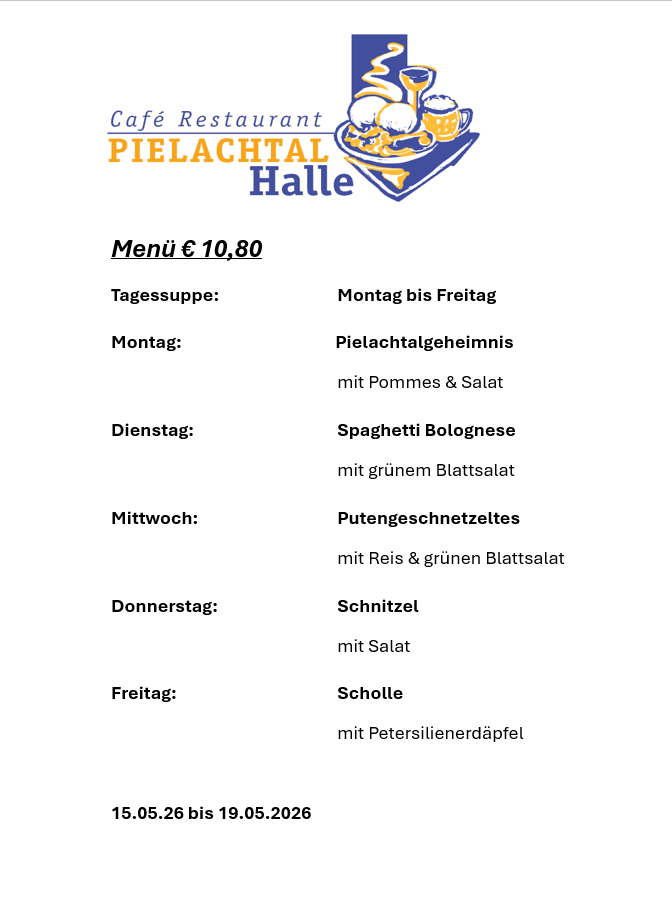Café Restaurant Pielachtal Halle Menü mit einem Preis von 10,80 Euro. Tägliches Mittagessen von Montag bis Freitag. Montag: Pielachtal Geheimnis mit Pommes & Salat. Freitag: Scholle mit Petersilienerdäpfel. 15.05.26 bis 19.05.2026.