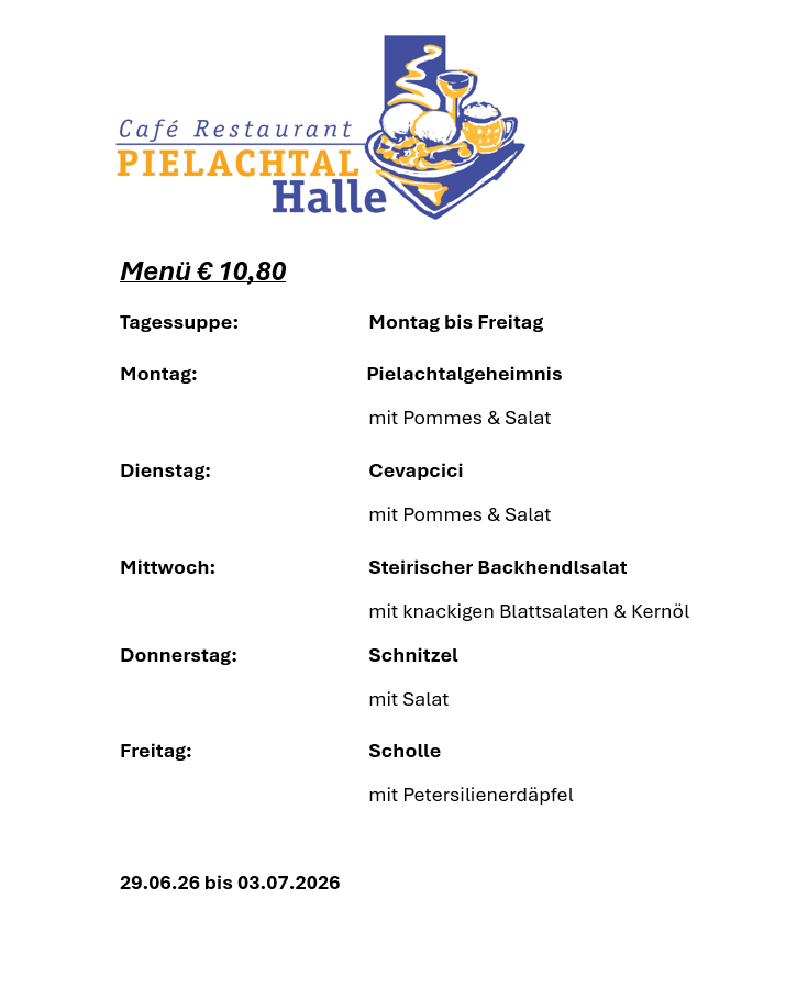 Café Restaurant Pielachtal Halle Menü für 10,80 Euro. Verfügbar von Montag bis Freitag. Montag: Pielachtal-Geheimnis mit Pommes und Salat. Dienstag: Cevapcici mit Pommes und Salat. Mittwoch: Steirischer Backhendlsalat mit knackigen Blattsalaten und Kernöl. Donnerstag: Schnitzel mit Salat. Freitag: Scholle mit Petersilienerdäpfel. Verfügbar vom 29.06.2026 bis 03.07.2026.