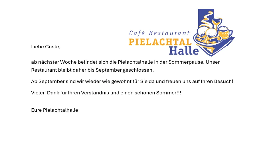 Liebe Gäste, ab nächster Woche befindet sich die Pielachtalhalle in der Sommerpause. Unser Restaurant bleibt daher bis September geschlossen. Ab September sind wir wieder wie gewohnt für Sie da und freuen uns auf Ihren Besuch! Vielen Dank für Ihr Verständnis und einen schönen Sommer!!! Eure Pielachtalhalle