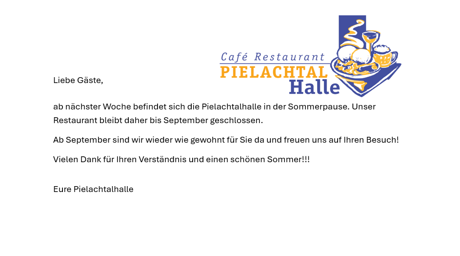 Liebe Gäste, ab nächster Woche befindet sich die Pielachtalhalle in der Sommerpause. Unser Restaurant bleibt daher bis September geschlossen. Ab September sind wir wieder wie gewohnt für Sie da und freuen uns auf Ihren Besuch! Vielen Dank für Ihr Verständnis und einen schönen Sommer!!! Eure Pielachtalhalle