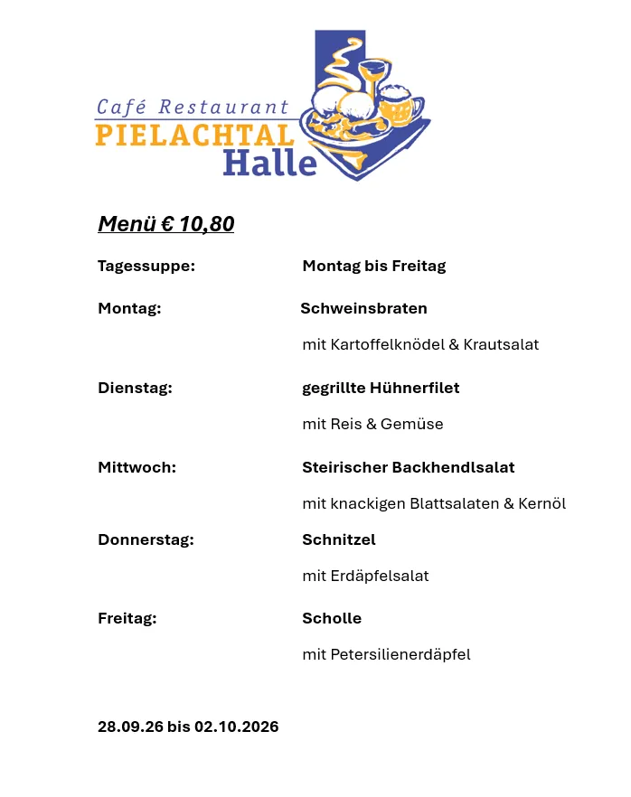 Menü für Café Restaurant Pielachtal Halle, mit täglichen Spezialitäten von Montag bis Freitag, zum Preis von 10,80 €. Gerichte umfassen Schweinebraten mit Kartoffelklößchen & Krautsalat, gegrilltes Hühnerfilet mit Reis & Gemüse, Steirischer Backhendlsalat mit knackigen Blattsalaten & Kernöl, Schnitzel mit Erdäpfelsalat und Scholle mit Petersilienerdäpfel. Gültig vom 28.09.2026 bis 02.10.2026.
