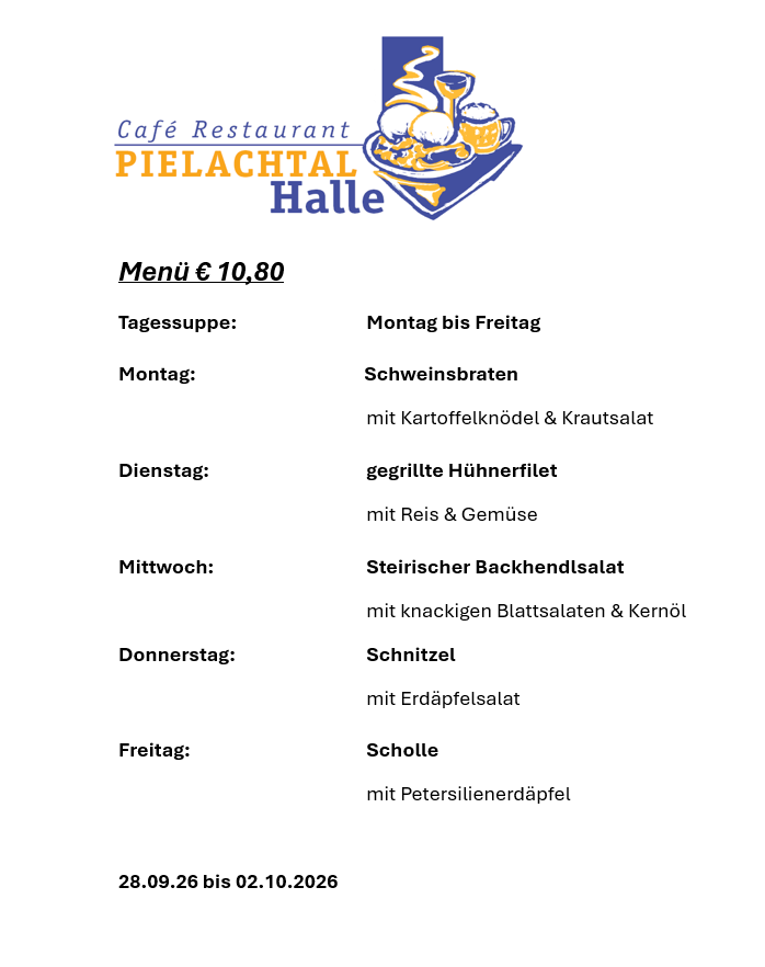 Menü für Café Restaurant Pielachtal Halle, mit täglichen Spezialitäten von Montag bis Freitag, zum Preis von 10,80 €. Gerichte umfassen Schweinebraten mit Kartoffelklößchen & Krautsalat, gegrilltes Hühnerfilet mit Reis & Gemüse, Steirischer Backhendlsalat mit knackigen Blattsalaten & Kernöl, Schnitzel mit Erdäpfelsalat und Scholle mit Petersilienerdäpfel. Gültig vom 28.09.2026 bis 02.10.2026.