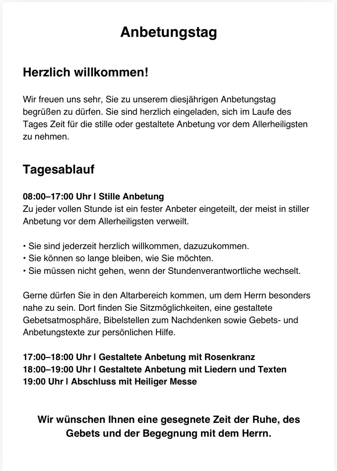 Herzlich willkommen! Wir freuen uns sehr, Sie zu unserem diesjährigen Anbetungstag begrüßen zu dürfen. Nehmen Sie sich im Laufe des Tages Zeit für die stille oder gestaltete Anbetung vor dem Allerheiligsten. 08:00-17:00 Stille Anbetung, 17:00-18:00 Gestaltete Anbetung mit Rosenkranz, 18:00-19:00 mit Liedern und Texten, 19:00 Abschluss mit Heiliger Messe.