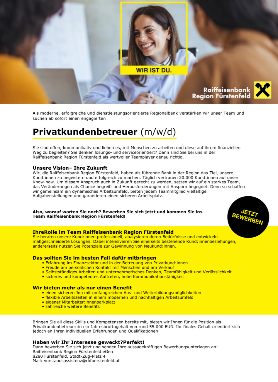 As a modern, successful and service-oriented regional bank, we are strengthening our team and are looking for an engaged private client advisor (m/f/d). Your role in the team Raiffeisenbank Region Fürstenfeld is to analyze customer needs, develop intensive customer relationships, and utilize potential for new customer acquisition. Bring your skills and competences, we offer you a gross annual salary of around 55,000 EUR.
