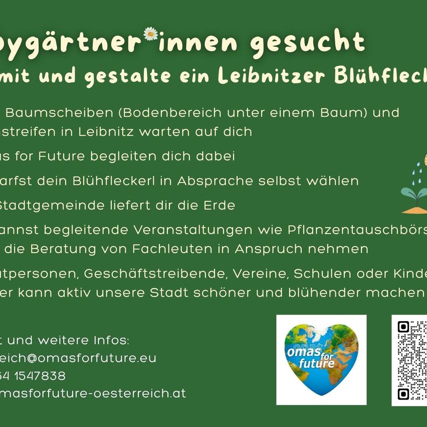 Suche Gärtner*innen und Gestalte ein Leibnitzer Blühfleck mit und für Future. Wähle dein Blühfleckerl privat aus. Die Stadtgemeinde stellt die Erde bereit. Beteiligen Sie sich an begleitenden Veranstaltungen wie Pflanzentauschbörsen und der Beratung von Fachleuten. Einzelpersonen, Unternehmen, Vereine, Schulen oder Kinder können aktiv unsere Stadt schöner und blühender machen. Für weitere Infos: reich@omasforfuture.eu 4 1547838 masforfuture-osterreich.at