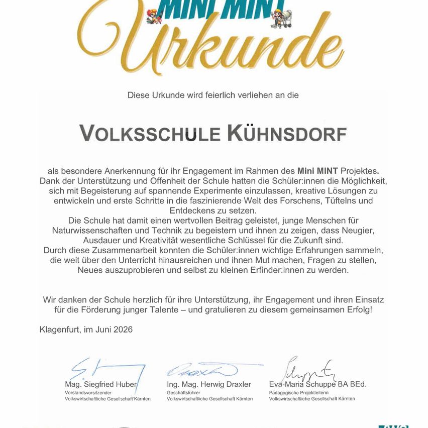 Diese Urkunde wird feierlich verliehen an die Volksschule Kühndorf als besondere Anerkennung für ihr Engagement im Rahmen des Mini MINT Projektes. Dank der Unterstützung und Offenheit der Schule hatten die Schüler:innen die Möglichkeit, sich mit Begeisterung auf spannende Experimente einzulassen, kreative Lösungen zu entwickeln und erste Schritte zu Entdeckungen zu setzen. Die Schule hat damit einen wertvollen Beitrag geleistet, junge Menschen für Naturwissenschaften und Technik zu begeistern und ihnen zu zeigen, dass Neugier, Ausdauer und Kreativität wesentlich sind. Durch diese Zusammenarbeit konnten die Schüler:innen wichtige Erfahrungen sammeln, die weit über den Unterricht hinausreichen und ihnen Mut machen, Fragen zu stellen, Neues auszuprobieren und selbst zu kleinen Erfinder:innen zu werden.