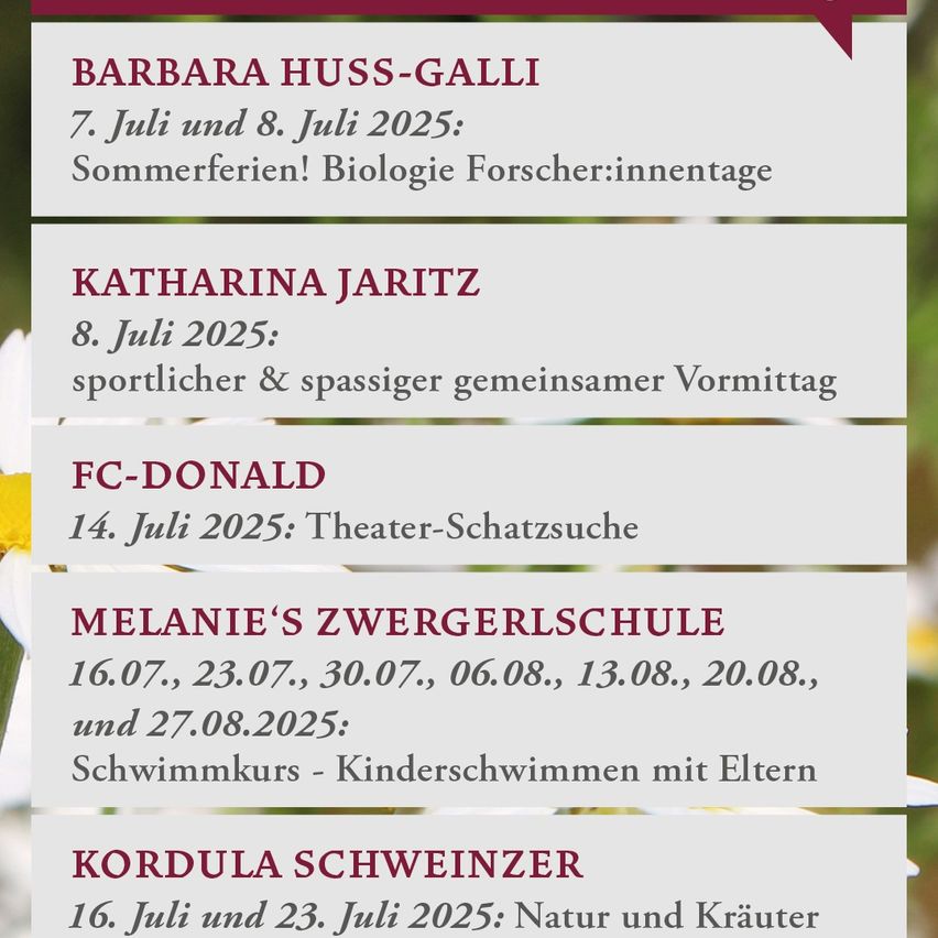 Barbara Huss-Gall: 7. Juli und 8. Juli 2025: Sommerferien! Biologie Forscher:innentage. Katharina Jaritz: 8. Juli 2025: sportlicher & spaßiger gemeinsamer Vormittag. FC-Donald: 14. Juli 2025: Theater-Schatzsuche. Melanie's Zwergerschule: 16.07., 23.07., 30.07., 06.08., 13.08., 20.08., und 27.08.2025: Schwimmkurs - Kinderschwimmen mit Eltern. Kordula Schweizer: 16. Juli und 23. Juli 2025: Natur und Kräuter.