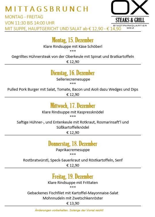 OX-Mittagsmenü von Montag bis Freitag von 11:30 bis 14:00 Uhr. Klare Rindsuppe mit Käsecroutons, gegrilltes Hühnersteak mit Spinat und Bratkartoffeln. Pulled Pork Burger mit Salat, Tomate, Bacon und Aioli dazu Wedges und Dips. Saftige Hühner- und Entenkeulen mit Rotkraut, Rosmarinsaft und Süßkartoffelklößchen. Paprikacremesuppe. Rostbratwurst, Speck-Sauerkraut und Röstkartoffeln, Senf. Klare Rindsuppe mit Frittaten. Gebackenes Fischfilet mit Kartoffel-Mayonnaise-Salat Mohnudeln mit Zwetschkenröster.