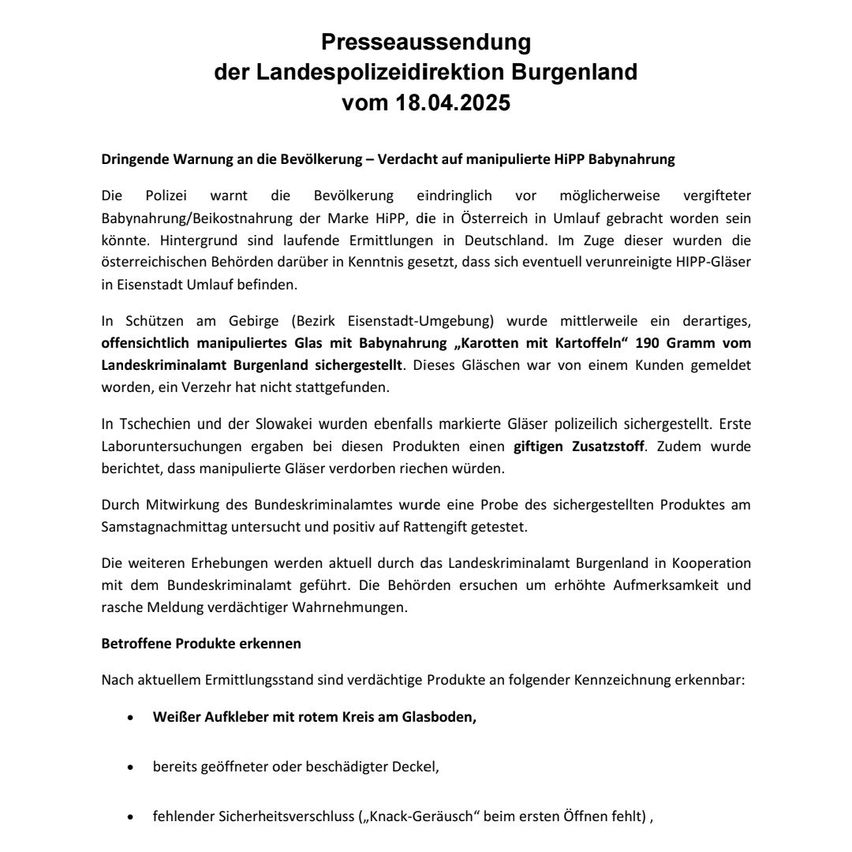 Die Polizei warnt die Bevölkerung dringend vor möglicherweise vergifteter HIP-Babynahrung, die in Österreich im Umlauf sein könnte. Tests in Deutschland haben verunreinigtes Glas in Eisenstadt ergeben. Ein offensichtlich manipuliertes Glas wurde vom Landeskriminalamt Burgenland sichergestellt. Laboruntersuchungen an diesen Produkten ergaben einen giftigen Zusatzstoff. Zudem wurde berichtet, dass manipulierte Gläser verderben würden.