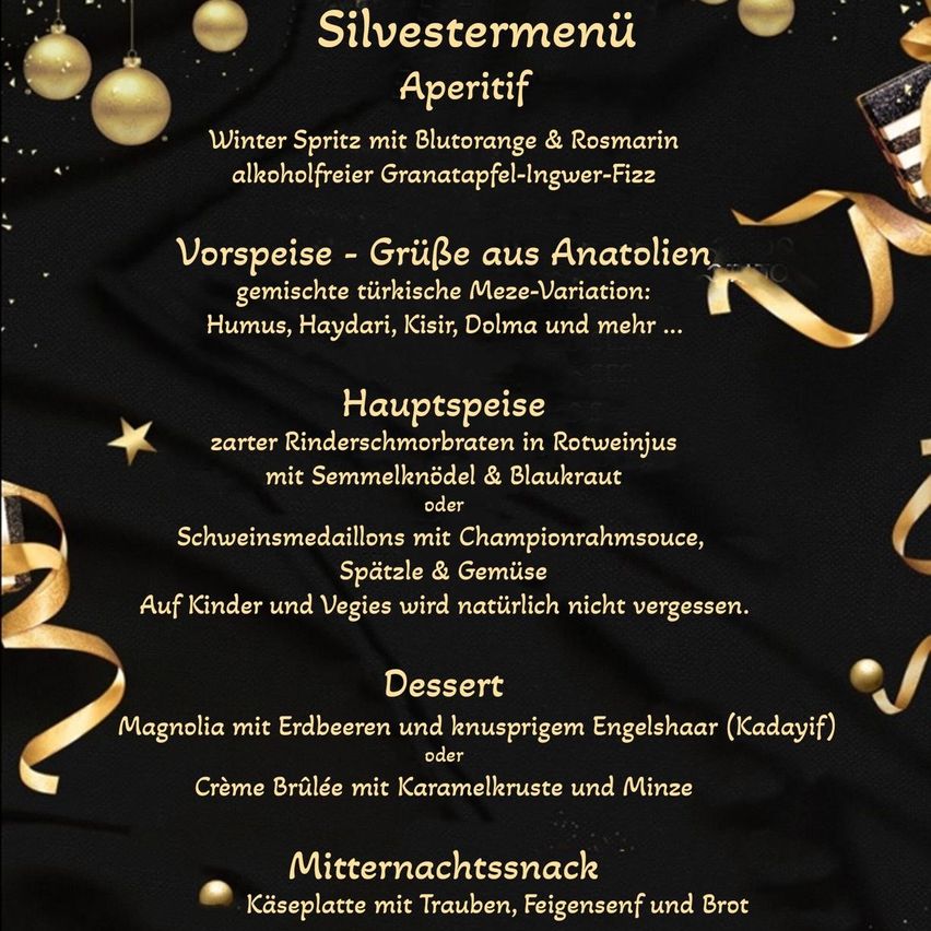 Silvestermenü: Winter Spritz mit Blutorange & Rosmarin, alkoholfreier Granatapfel-Ingwer-Fizz. Vorspeise - GrüBe aus Anatolien: gemischte türkische Meze-Variation: Humus, Haydari, Kisir, Dolma und mehr ... Hauptspeise: zarte Rinderschnitzel in Rotweinjus mit Semmelknödeln & Blaukraut oder Schweinemedaillons mit Championrahmsauce, Spätzle & Gemüse. Auf Kinder und Vegetarier wird natürlich nicht vergessen. Dessert: Magnolia mit Erdbeeren und knusprigem Engelshaar (Kadaif) oder Crème Brûlée mit Karamelkruste und Minze. Mitternachtssnack: Käseplatte mit Trauben, Feigensenf und Brot
