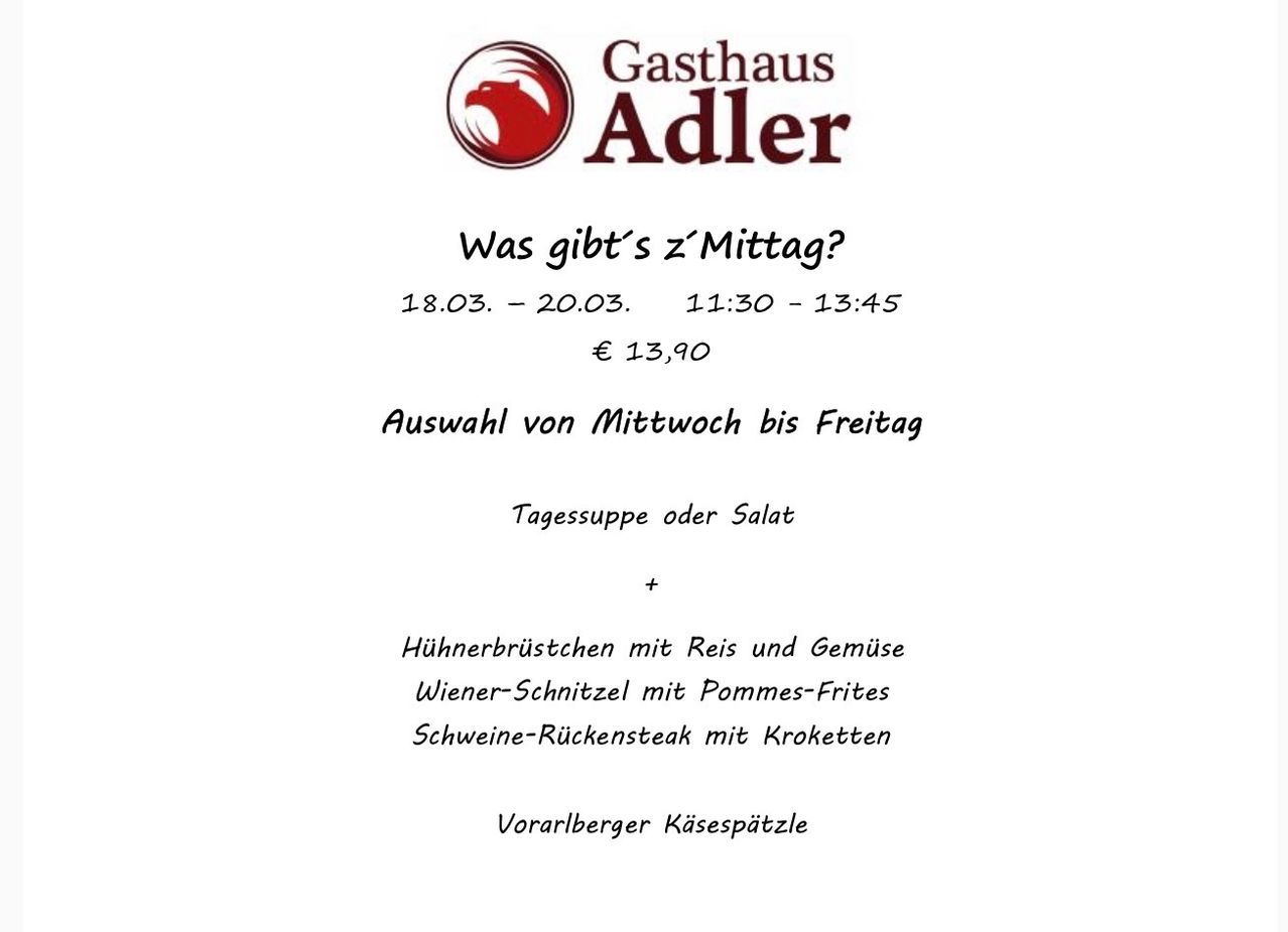 Gasthaus Adler bietet Mittagsgerichte vom 18.03. bis 20.03., 11:30-13:45 an. Preise ab 13,90 Euro. Wählen Sie zwischen Hähnchenbrust, Wiener Schnitzel, Schweinerückensteak und Vorarlberger Käsespätzle.