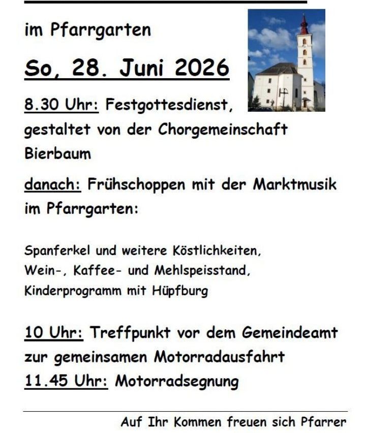 Im Pfarrgarten am Sonntag, 28. Juni 2026, um 8:30 Uhr, findet ein Gottesdienst durch die Chorgemeinschaft Bierbaum statt. Danach gibt es Frühstück mit Marktmusik, Spanferkel und weitere Leckereien, Wein-, Kaffee- und Mehlspeisenstand, Kinderprogramm mit Ponyreiten. Um 10 Uhr Treffpunkt vor dem Gemeindeamt zur gemeinsamen Motorradausfahrt. Um 11:45 Uhr Motorradsegnung.