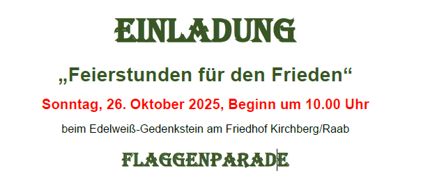 Einladung zu 'Feierstunden für den Frieden' am Sonntag, 26. Oktober 2025, Beginn um 10:00 Uhr beim Edelweiß-Gedenkstein am Friedhof Kirchberg/Raab. Inklusive Flaggenparade, Flaggenhissen, Gedenkminuten und Kranzniederlegung, Friedensmesse, Gesang der renovierten Soldatengräber und musikalische Begleitung durch den Musikverein Kirchberg/Raab. Danach gemütliches Beisammensein! In der Pfarrkirche findet kein Sonntagsgottesdienst statt.