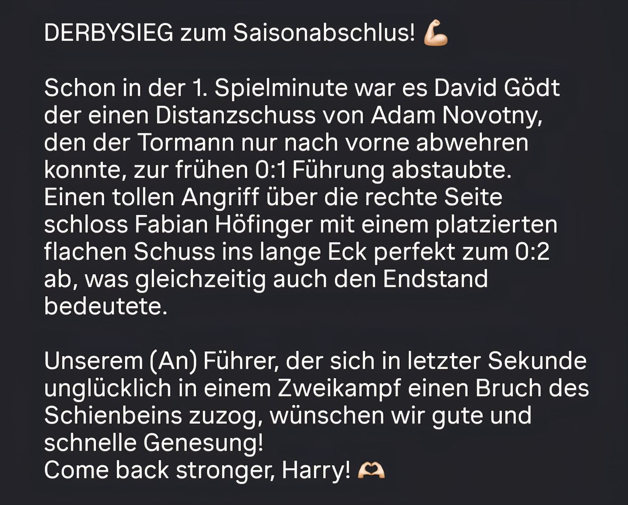 Erbsieg zum Saisonabschluss! Schon in der 1. Spielminute war es David Gödt, der einen Distanzschuss von Adam Novotny abwehrte, der Tormann nur nach vorne ablenkte, zur frühen 0:1 Führung führte. Ein toller Angriff über die rechte Seite schloss Fabian Höfinger mit einem platzierten Schuss ins lange Eck perfekt zum 0:2 ab. Wünschen wir gute und schnelle Genesung! Komme zurück stärker, Harry!