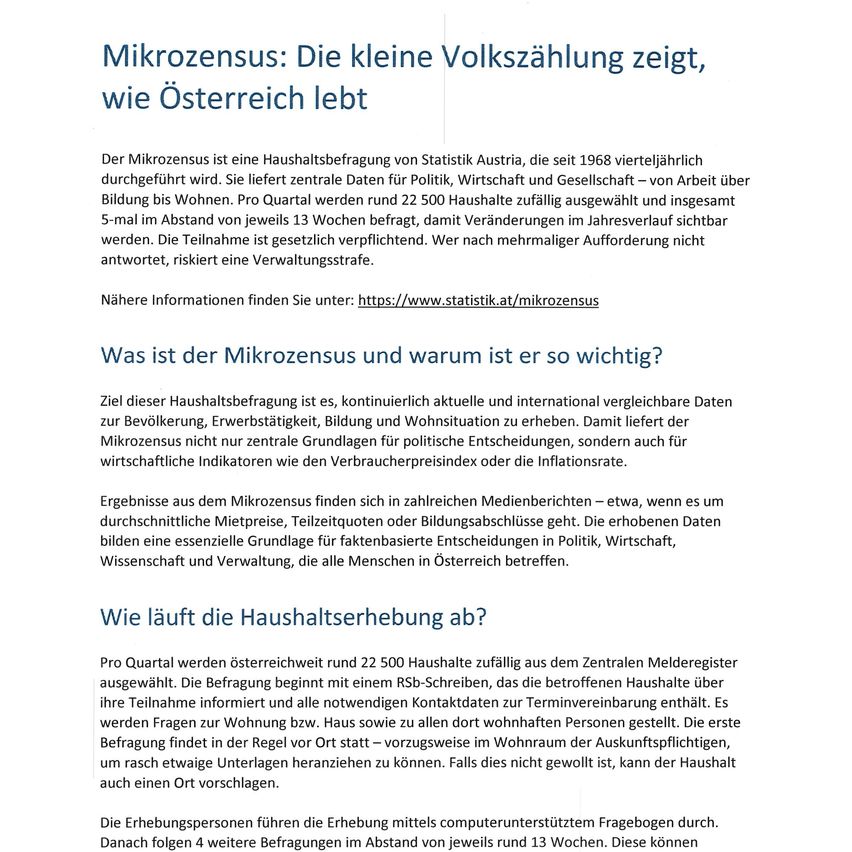 Der Mikrozensus ist eine Haushaltsbefragung von Statistik Austria, die seit 1968 vierjährlich durchgeführt wird. Sie liefert zentrale Daten für Politik, Wirtschaft und Gesellschaft - von Arbeit über Bildung bis Wohnen. Pro Quartal werden rund 22.500 Haushalte zufällig ausgewählt und insgesamt 5-mal im Abstand von jeweils 13 Wochen kontaktiert, damit Veränderungen im Jahresverlauf sichtbar werden. Die Teilnahme ist gesetzlich vorgeschrieben. Wer nach mehrmaliger Aufforderung nicht antwortet, riskiert eine Verwaltungsstrafe.