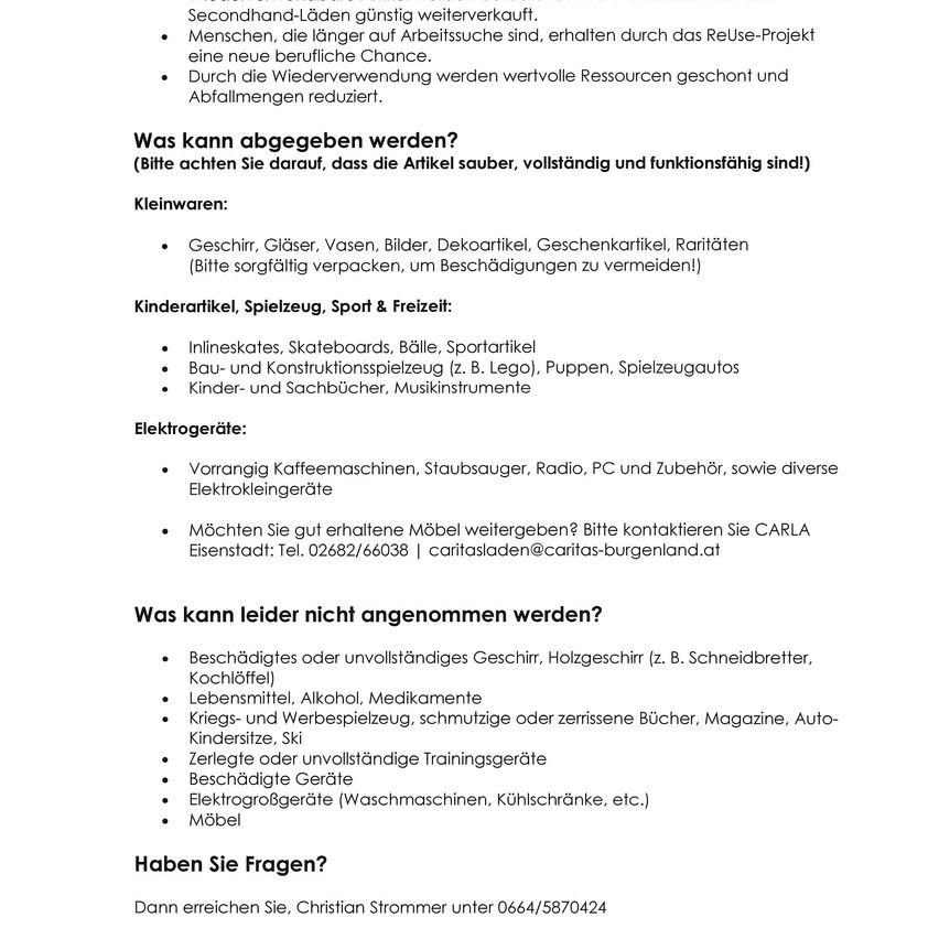 Reuse-Projekt verkauft Secondhand-Artikel wie Geschirr, Gläser, Vasen, Bilder, Geschenkkarten und Kleinigkeiten. Packen Sie Gegenstände sorgfältig, um Beschädigungen zu vermeiden. Kinderartikel, Sport- und Freizeitartikel. Elektronik: Kaffeemaschinen, Staubsauger, Radios, PCs und Zubehör sowie diverse Elektrogeräte. Kontaktieren Sie CARLA für gut erhaltene Möbel. Kontaktdaten vorhanden. Beschädigte oder unvollständige Gegenstände, Messer, Alkohol, Medikamente, Kriegs- und Spielzeugwaffen, schmutzige oder zerrissene Bücher, Magazine, Autos, Kinderski, beschädigte oder unvollständige Trainingsgeräte, beschädigte Geräte, Elektrogeräte (Waschmaschinen, Kühlschränke, etc.) und Möbel. Kontaktieren Sie Christian Strommer für Fragen.