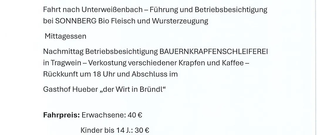 Mittwoch, 9. Juli 2025. Abfahrt um 7:30 am Hueber Parkplatz. Programm: Fahrt nach Unterweienbach, Besuch bei SONNBERG Bio Fleisch und Wursterzeugung. Mittagessen. Nachmittags Betriebsbesichtigung BAUERINKRAFPENSCHLEIFEREI in Tragwein, Verkostung verschiedener Krapfen und Kaffee. Rückkehr um 18 Uhr, Abschluss im Gasthof Hueber. Fahrpreise: Erwachsene 40€, Kinder bis 14 J.: 30€. Anmeldung bitte bis Montag, 7. Juli durch Einzahlung des Fahrpreises auf das Konto der Bäuerinnen bei der Raiba mittl. Mostviertel AT73 3293 9000 0820 1923. Fragen an Michaela Schneitzger: 0664 3542285