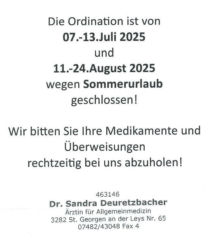 Die Ordination ist vom 07.-13. Juli 2025 und 11.-24. August 2025 wegen Sommerurlaub geschlossen! Bitte holen Sie Ihre Medikamente und Überweisungen rechtzeitig bei uns ab. Dr. Sandra Deuretzbacher, Arztin für Allgemeinmedizin, St. Georgen an der Leys Nr. 65, 3282. Tel. 07482/43048, Fax 4.
