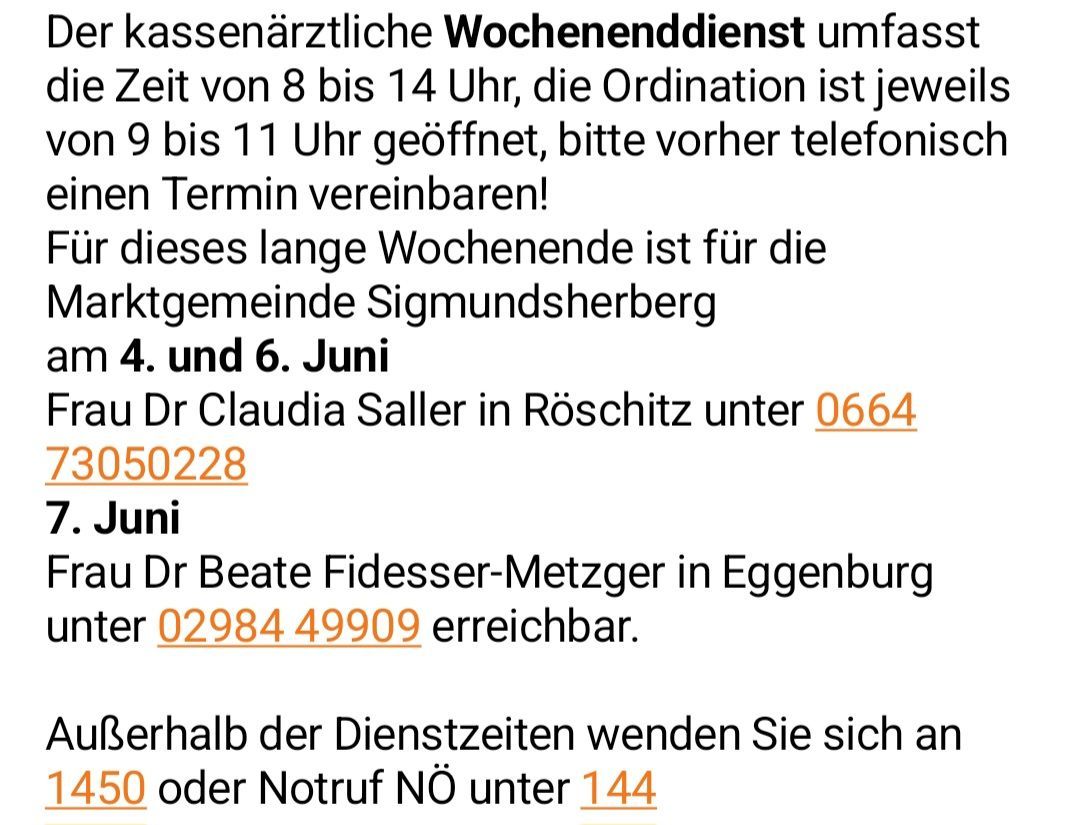 Der ärztliche Wochenenddienst ist von 8 bis 14 Uhr geöffnet, die Ordination ist jeweils von 9 bis 11 Uhr geöffnet, bitte vorher telefonisch einen Termin vereinbaren! Dieses lange Wochenende ist für die Gemeinde Sigmundsherberg am 4. und 6. Juni. Dr. Claudia Saller in Röschitz ist unter 0664/50228 erreichbar. Dr. Beate Fidesser-Metzger in Eggenburg ist unter 02984/49909 erreichbar.