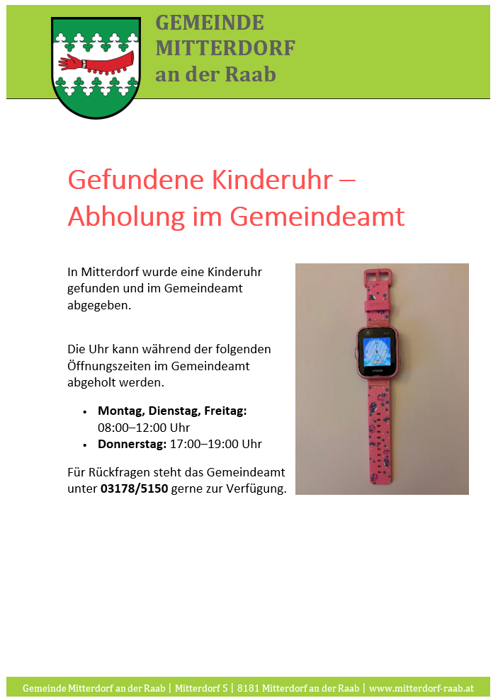 Eine Kinderuhr wurde in Mitterdorf gefunden und kann im Gemeindeamt abgeholt werden. Die Uhr kann während der folgenden Öffnungszeiten im Gemeindeamt abgeholt werden: Montag, Dienstag, Freitag: 08:00-12:00 Uhr, Donnerstag: 17:00-19:00 Uhr.