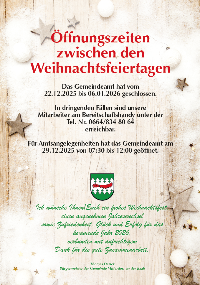 Das Gemeindeamt hat vom 22.12.2025 bis 06.01.2026 geschlossen. In dringenden Fällen sind unsere Mitarbeiter am Bereitschaftshandy unter der Tel. Nr. 0664/834 80 64 erreichbar. Für Amtsangelegenheiten hat das Gemeindeamt am 29.12.2025 von 07:30 bis 12:00 geöffnet.