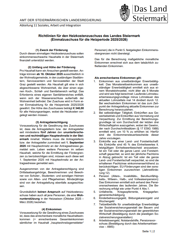 Amtliche Dokumente der Steiermärkischen Landesregierung, Abt. 11 Soziales, Arbeit und Integration, bieten Richtlinien für Heizkostenzuschüsse für die Heizperiode 2025/2026. Es werden Zweck, Umfang und Höhe der Förderung, Anspruchsvoraussetzungen und Antragsverfahren erläutert. Die Förderung zielt darauf ab, Haushalte mit unzureichender Heizkapazität während der Heizperiode zu unterstützen. Der maximale monatliche Einkommensgrenzwert für die Förderfähigkeit ist angegeben, und verschiedene Einkommensquellen werden für die Berechnung berücksichtigt. Die Antragsfrist ist der 16. Oktober 2025.