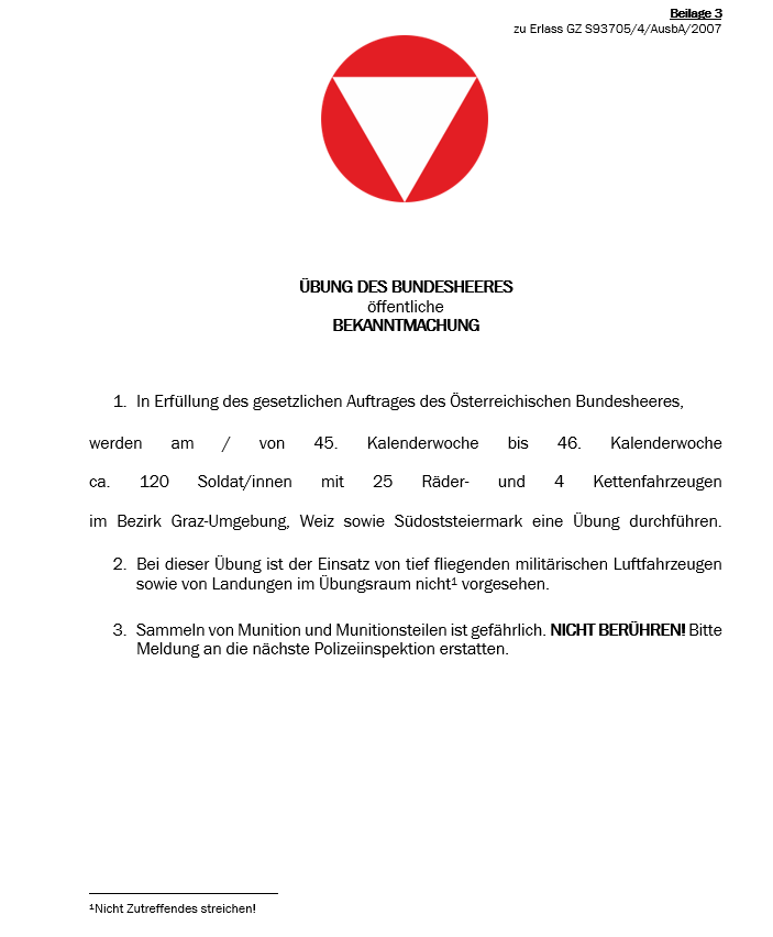Öffentliche Bekanntmachung des Österreichischen Bundesheeres. Das Bundesheer wird vom 45. bis zum 46. Kalenderwoche Übungen mit etwa 120 Soldaten, 25 Fahrrädern und 4 Kettenfahrzeugen in den Bezirken Graz-Umgebung, Weiz und Südsteiermark durchführen. Die Übungen beinhalten keine tieffliegenden militärischen Flugzeuge oder Landungen. Berühren Sie keine Munition oder Munitionsteile. Melden Sie sich bei der nächsten Polizeiinspektion.