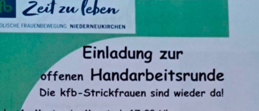 Einladung zu offenen Handarbeitsrunden. Die kbF-Strickfrauen sind wieder da! Jeden 1. Montag im Monat ab 17:00 Uhr. Ort: im Pfarrheim Niederneukirchen. Termine: 12.1.2026, 2.2.2026, 2.3.2026, 13.4.2026, 1.6.2026, 7.9.2026, 5.10.2026, 7.12.2026. Erika Niedermann 0664/41 20 773.