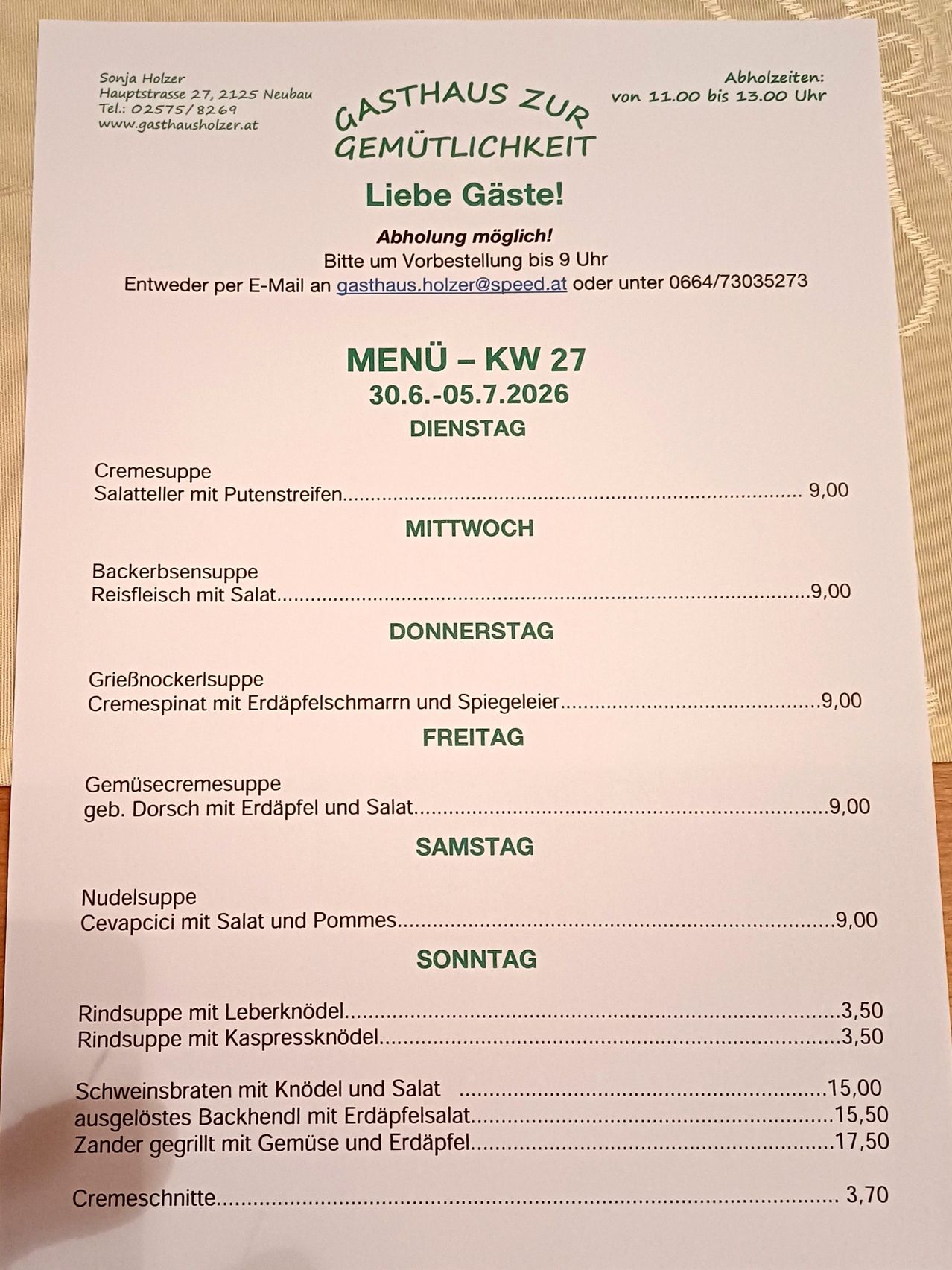 Wöchentliche Speisekarte vom 30.06.2026 bis 05.07.2026. Dienstag: Cremesuppe Salat mit Erbsen, 9,00. Donnerstag: Backersensuppe Reisfleisch mit Salat, 9,00. Freitag: Gremockerlsuppe Cremespinat mit Erdäpfelschmarrn und Spiegelei, 9,00. Samstag: Gemüsecremesuppe gebratener Dorsch mit Erdäpfel und Salat, 9,00. Sonntag: Nudelsuppe Cevapcici mit Salat und Pommes, 9,00. Sonntag: Rindssuppe mit Leberknödel, 3,50. Rindssuppe mit Kapersknödel, 3,50. Sonntag: Schweinebraten mit Knödel und Salat, 15,00.