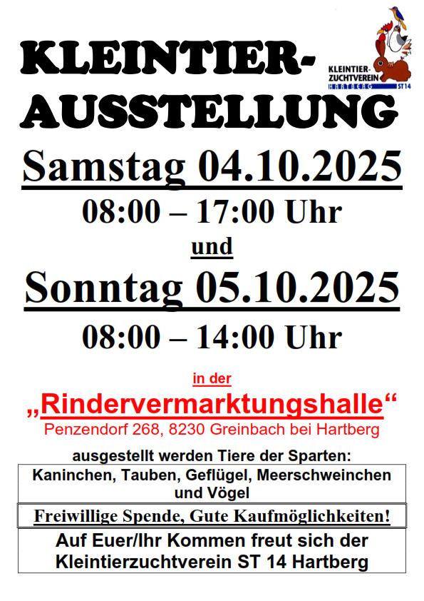 Kleintierausstellung. Termine: Samstag, 04.10.2025, 08:00-17:00 Uhr und Sonntag, 05.10.2025, 08:00-14:00 Uhr. Ort: Rindervermarktungshalle, Penzendorf 268, 8230 Greinbach bei Hartberg. Ausstellung: Kaninchen, Tauben, Gänse, Meerschweinchen und Vögel. Freiwillige Spenden, gute Einkaufsmöglichkeiten.