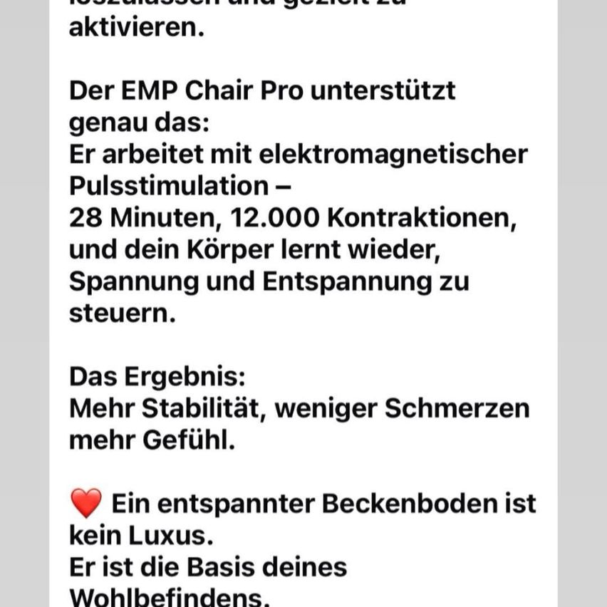 Der EMP Chair Pro unterstützt genau das. Er arbeitet mit elektromagnetischer Pulsstimulation - 28 Minuten, 12.000 Kontraktionen, und dein Körper lernt, Spannung und Entspannung zu steuern. Das Ergebnis: mehr Stabilität, weniger Schmerzen, mehr Gefühl. Ein entspannter Beckenboden ist kein Luxus. Er ist die Basis deines Wohlbefindens.