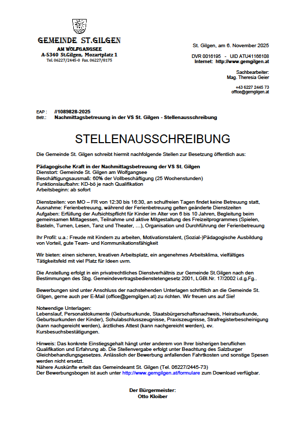 Die Gemeinde St. Gilgen sucht hiermit nachfolgend Stellen für die Nachmittagsbetreuung der VS St. Gilgen öffentlich aus. Die Beschäftigungsdauer beträgt 60% der Vollzeitbeschäftigung (25 Wochenstunden) mit sofortigem Beginn nach Qualifikation. Bewerbungen sind ab sofort möglich. Bewerbungsschluss ist der 8. November 2025. Nähere Informationen erhalten Sie bei Theresa Geiger unter office@gemgilgen.at.