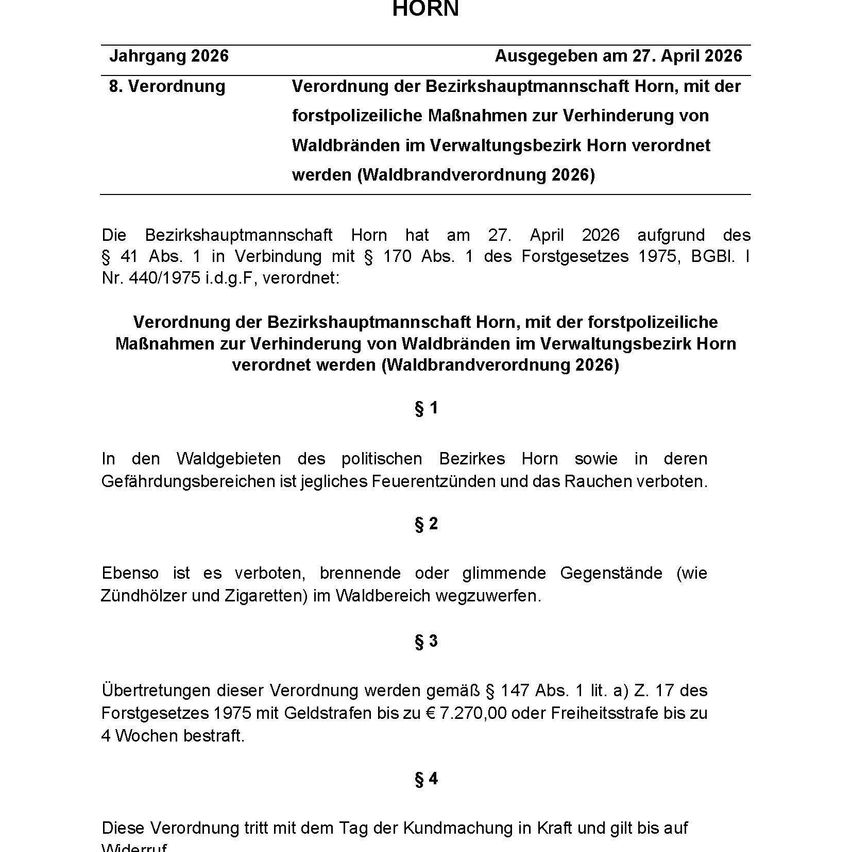 Die Bezirkshauptmannschaft Horn hat am 27. April 2026 aufgrund des § 41 Abs. 1 in Verbindung mit § 170 Abs. 1 des Forstgesetzes 1975, BGBI. I Nr. 440/1975 i.d.g.F., verordnet: Verordnung der Bezirkshauptmannschaft Horn, mit der forstpolizeiliche Maßnahmen zur Verhinderung von Waldbränden im Verwaltungsbezirk Horn verordnet werden (Waldbrandverordnung 2026)